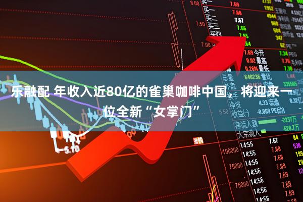 乐融配 年收入近80亿的雀巢咖啡中国，将迎来一位全新“女掌门”