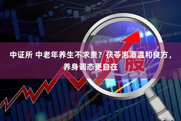 中证所 中老年养生不求贵？茯苓泡酒温和良方，养身调态更自在
