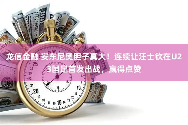龙信金融 安东尼奥胆子真大！连续让汪士钦在U23国足首发出战，赢得点赞