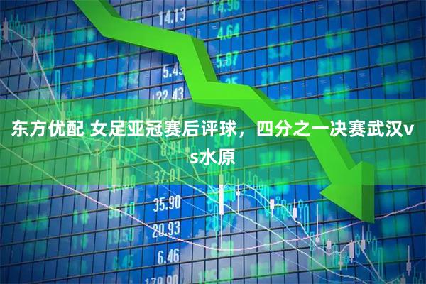 东方优配 女足亚冠赛后评球，四分之一决赛武汉vs水原