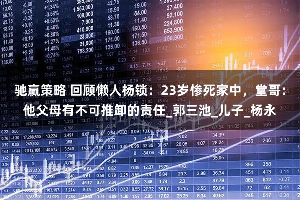 驰赢策略 回顾懒人杨锁：23岁惨死家中，堂哥：他父母有不可推卸的责任_郭三池_儿子_杨永