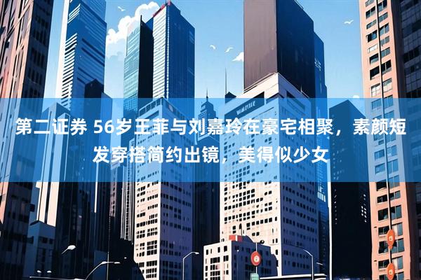 第二证券 56岁王菲与刘嘉玲在豪宅相聚，素颜短发穿搭简约出镜，美得似少女