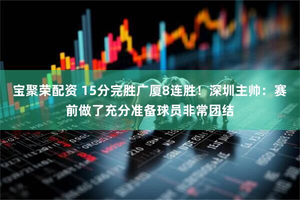 宝聚荣配资 15分完胜广厦8连胜！深圳主帅：赛前做了充分准备球员非常团结