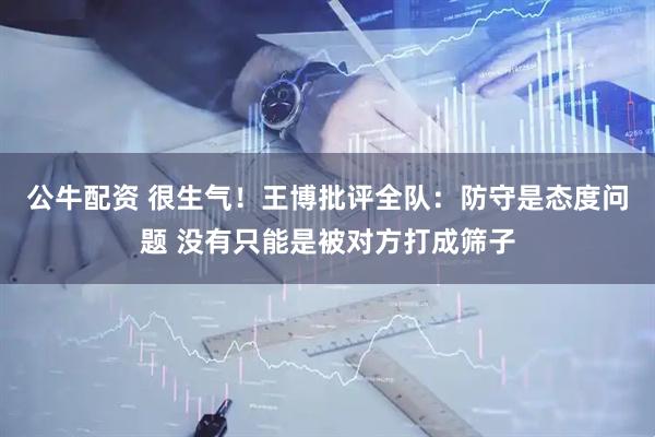 公牛配资 很生气！王博批评全队：防守是态度问题 没有只能是被对方打成筛子
