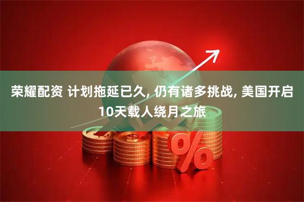 荣耀配资 计划拖延已久, 仍有诸多挑战, 美国开启10天载人绕月之旅