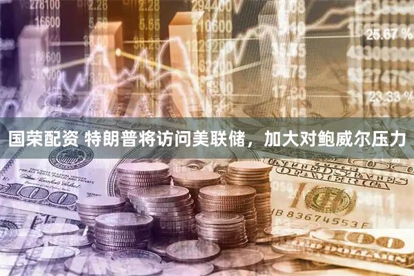 国荣配资 特朗普将访问美联储，加大对鲍威尔压力