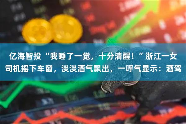 亿海智投 “我睡了一觉，十分清醒！”浙江一女司机摇下车窗，淡淡酒气飘出，一呼气显示：酒驾