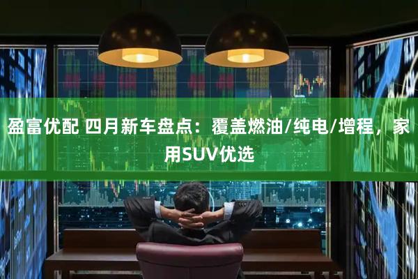 盈富优配 四月新车盘点：覆盖燃油/纯电/增程，家用SUV优选