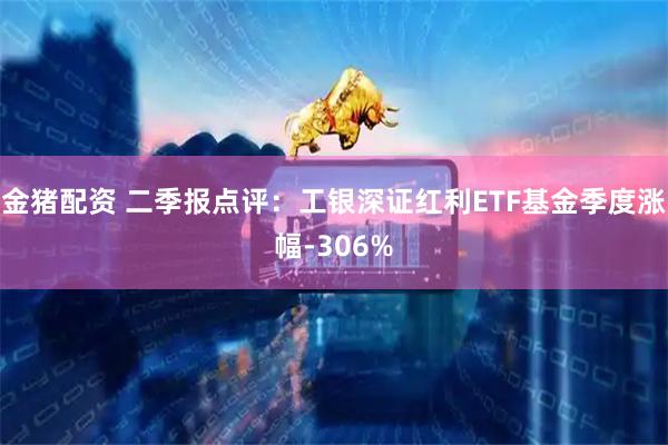 金猪配资 二季报点评：工银深证红利ETF基金季度涨幅-306%