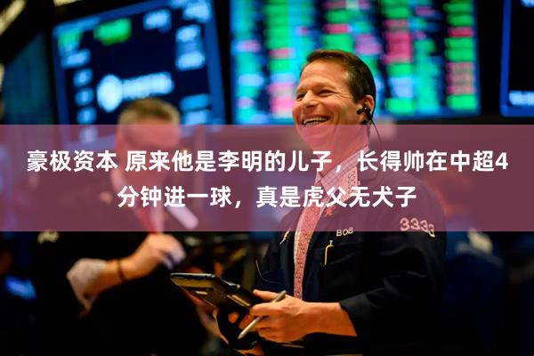 豪极资本 原来他是李明的儿子，长得帅在中超4分钟进一球，真是虎父无犬子