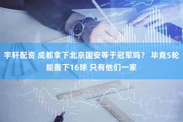 宇轩配资 成都拿下北京国安等于冠军吗？ 毕竟5轮能轰下16球 只有他们一家